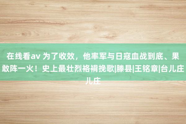 在线看av 为了收效，他率军与日寇血战到底、果敢阵一火！史上最壮烈袼褙挽歌|滕县|王铭章|台儿庄