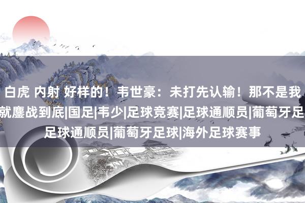 白虎 内射 好样的！韦世豪：未打先认输！那不是我的脾性！上战场就鏖战到底|国足|韦少|足球竞赛|足球通顺员|葡萄牙足球|海外足球赛事