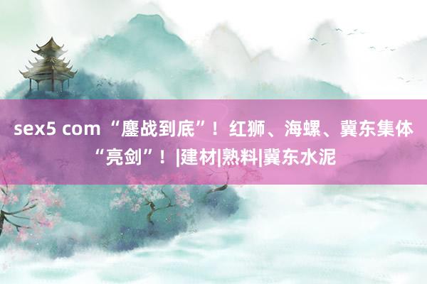 sex5 com “鏖战到底”！红狮、海螺、冀东集体“亮剑”！|建材|熟料|冀东水泥
