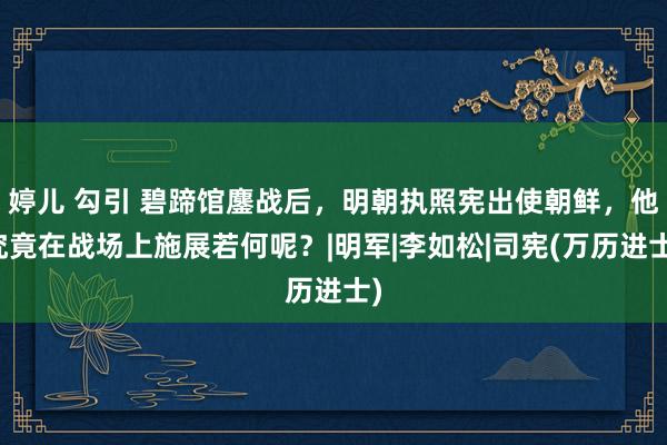 婷儿 勾引 碧蹄馆鏖战后，明朝执照宪出使朝鲜，他究竟在战场上施展若何呢？|明军|李如松|司宪(万历进士)