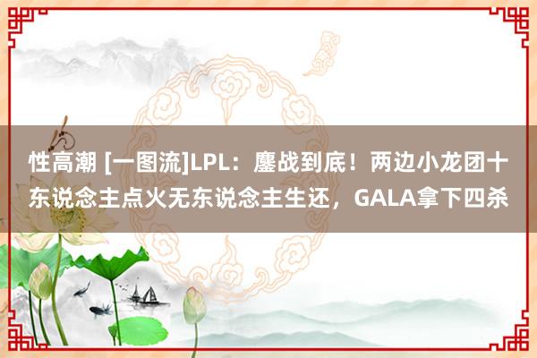 性高潮 [一图流]LPL：鏖战到底！两边小龙团十东说念主点火无东说念主生还，GALA拿下四杀