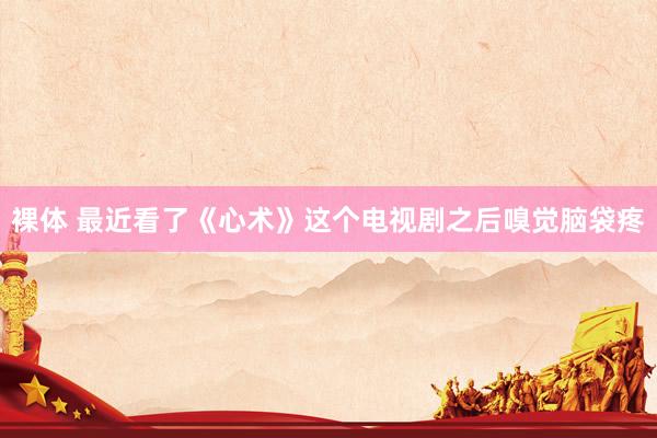 裸体 最近看了《心术》这个电视剧之后嗅觉脑袋疼
