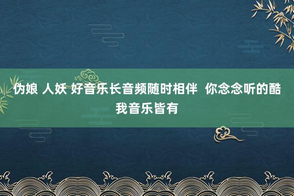 伪娘 人妖 好音乐长音频随时相伴  你念念听的酷我音乐皆有