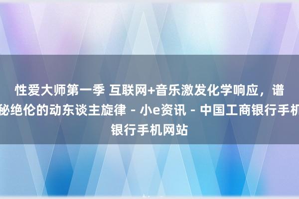 性爱大师第一季 互联网+音乐激发化学响应，谱写奥秘绝伦的动东谈主旋律－小e资讯－中国工商银行手机网站
