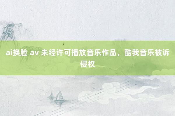 ai换脸 av 未经许可播放音乐作品，酷我音乐被诉侵权