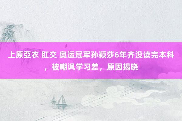 上原亞衣 肛交 奥运冠军孙颖莎6年齐没读完本科，被嘲讽学习差，原因揭晓