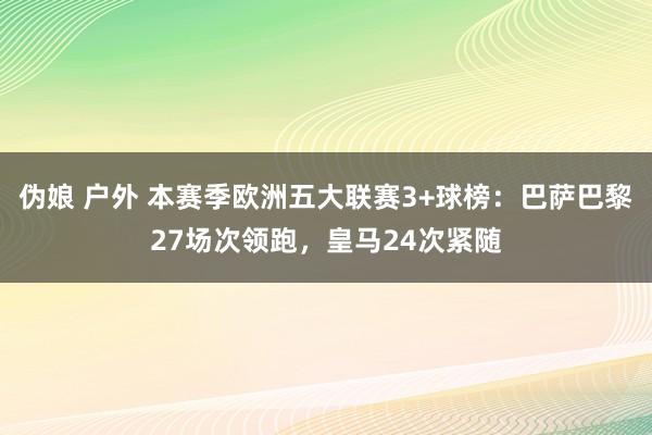 伪娘 户外 本赛季欧洲五大联赛3+球榜：巴萨巴黎27场次领跑，皇马24次紧随