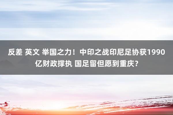 反差 英文 举国之力！中印之战印尼足协获1990亿财政撑执 国足留但愿到重庆？