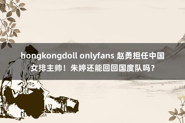 hongkongdoll onlyfans 赵勇担任中国女排主帅！朱婷还能回回国度队吗？