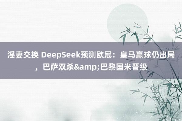 淫妻交换 DeepSeek预测欧冠：皇马赢球仍出局，巴萨双杀&巴黎国米晋级