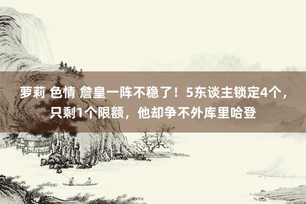 萝莉 色情 詹皇一阵不稳了！5东谈主锁定4个，只剩1个限额，他却争不外库里哈登