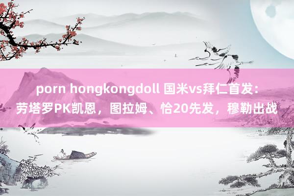 porn hongkongdoll 国米vs拜仁首发：劳塔罗PK凯恩，图拉姆、恰20先发，穆勒出战