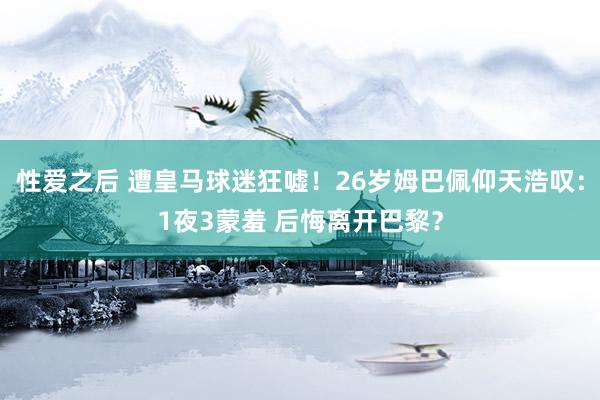 性爱之后 遭皇马球迷狂嘘！26岁姆巴佩仰天浩叹：1夜3蒙羞 后悔离开巴黎？