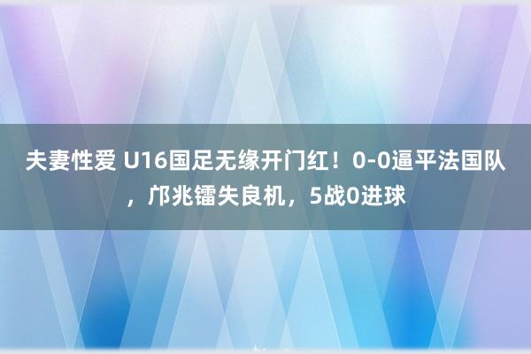 夫妻性爱 U16国足无缘开门红！0-0逼平法国队，邝兆镭失良机，5战0进球