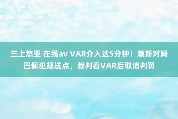 三上悠亚 在线av VAR介入达5分钟！赖斯对姆巴佩犯规送点，裁判看VAR后取消判罚