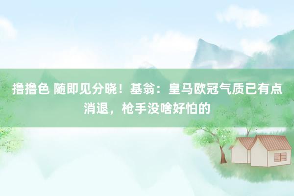 撸撸色 随即见分晓！基翁：皇马欧冠气质已有点消退，枪手没啥好怕的