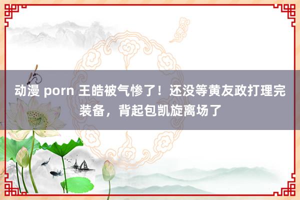 动漫 porn 王皓被气惨了！还没等黄友政打理完装备，背起包凯旋离场了