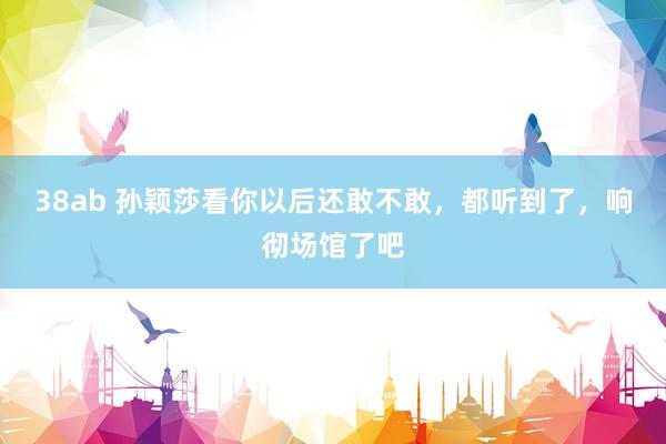 38ab 孙颖莎看你以后还敢不敢，都听到了，响彻场馆了吧