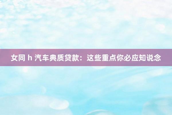 女同 h 汽车典质贷款：这些重点你必应知说念