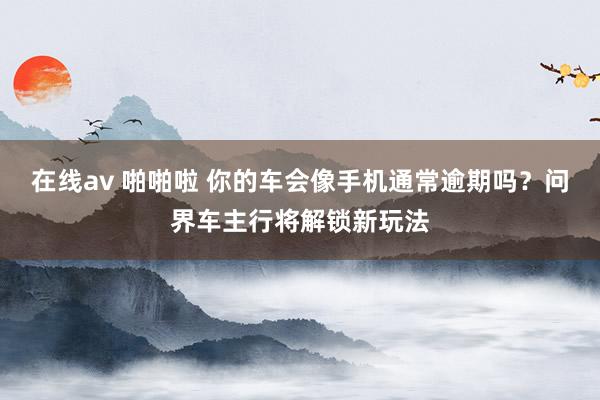 在线av 啪啪啦 你的车会像手机通常逾期吗？问界车主行将解锁新玩法