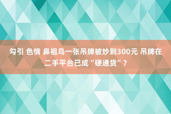 勾引 色情 鼻祖鸟一张吊牌被炒到300元 吊牌在二手平台已成“硬通货”？