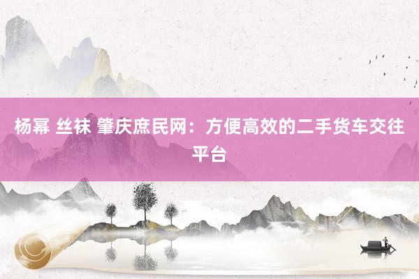 杨幂 丝袜 肇庆庶民网：方便高效的二手货车交往平台