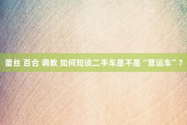 蕾丝 百合 调教 如何知谈二手车是不是“营运车”？