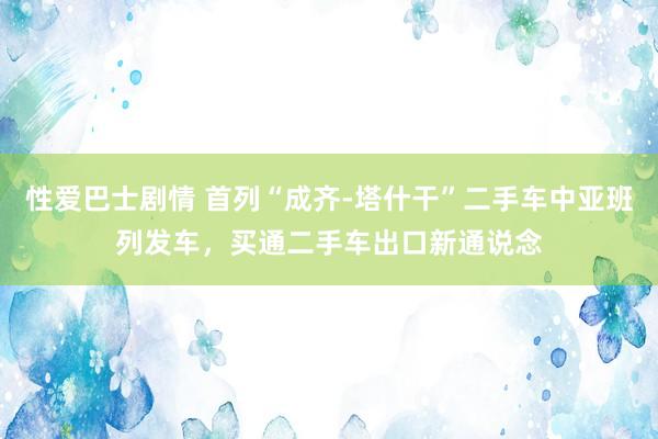 性爱巴士剧情 首列“成齐-塔什干”二手车中亚班列发车，买通二手车出口新通说念