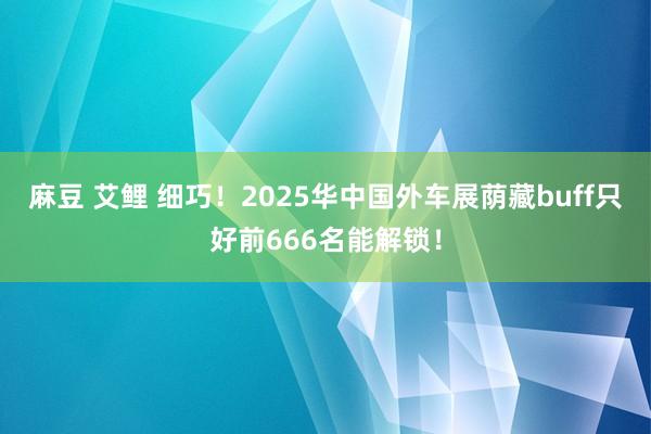 麻豆 艾鲤 细巧！2025华中国外车展荫藏buff只好前666名能解锁！