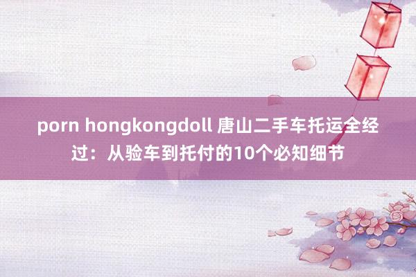 porn hongkongdoll 唐山二手车托运全经过：从验车到托付的10个必知细节