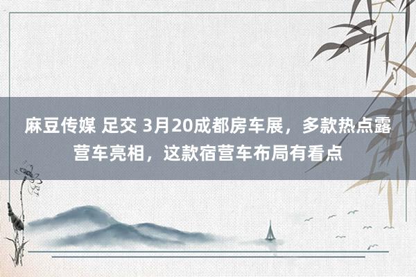 麻豆传媒 足交 3月20成都房车展，多款热点露营车亮相，这款宿营车布局有看点