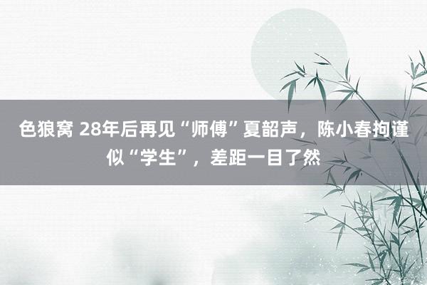 色狼窝 28年后再见“师傅”夏韶声，陈小春拘谨似“学生”，差距一目了然