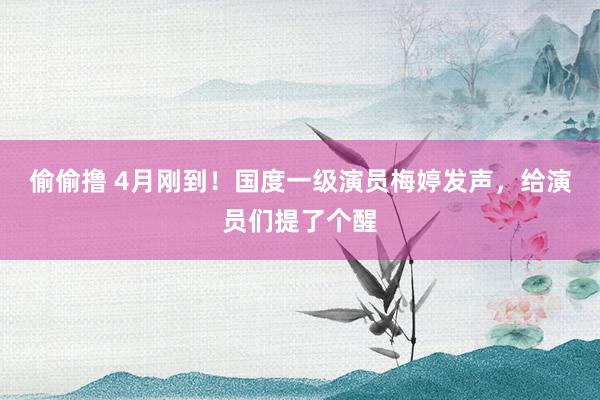 偷偷撸 4月刚到！国度一级演员梅婷发声，给演员们提了个醒