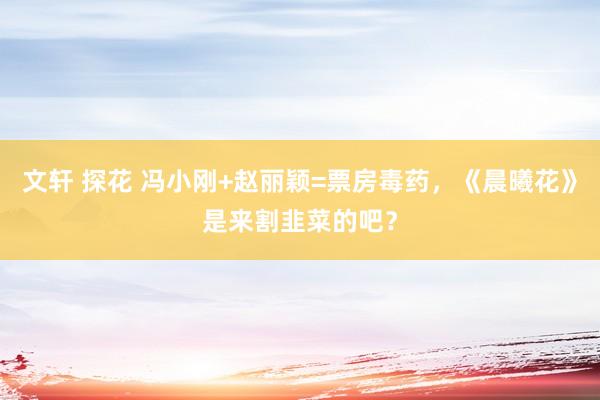 文轩 探花 冯小刚+赵丽颖=票房毒药，《晨曦花》是来割韭菜的吧？