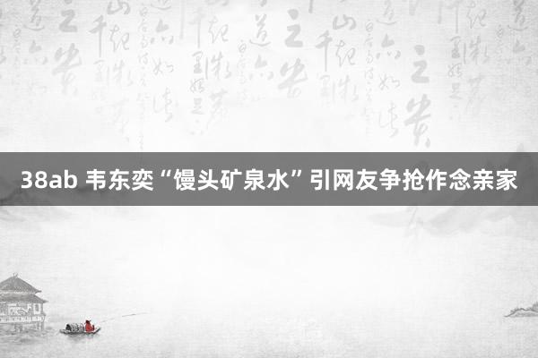 38ab 韦东奕“馒头矿泉水”引网友争抢作念亲家