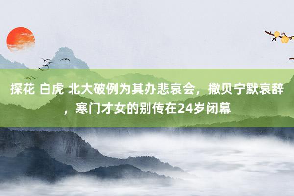 探花 白虎 北大破例为其办悲哀会，撒贝宁默哀辞，寒门才女的别传在24岁闭幕