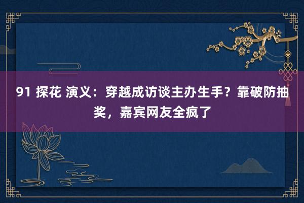 91 探花 演义：穿越成访谈主办生手？靠破防抽奖，嘉宾网友全疯了