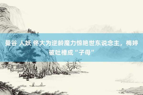 曼谷 人妖 佟大为逆龄魔力惊艳世东说念主，梅婷被吐槽成“子母”