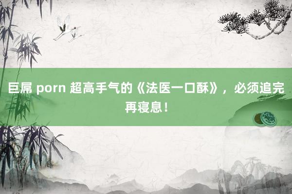 巨屌 porn 超高手气的《法医一口酥》，必须追完再寝息！