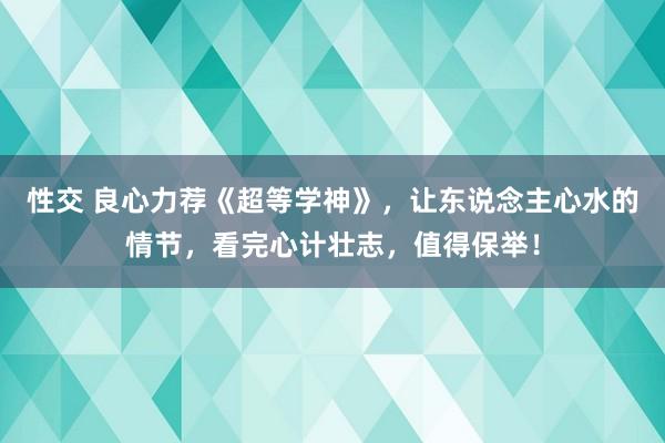 性交 良心力荐《超等学神》，让东说念主心水的情节，看完心计壮志，值得保举！