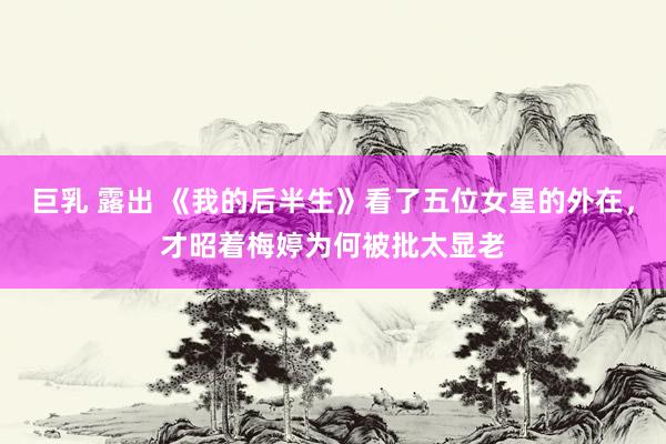 巨乳 露出 《我的后半生》看了五位女星的外在，才昭着梅婷为何被批太显老