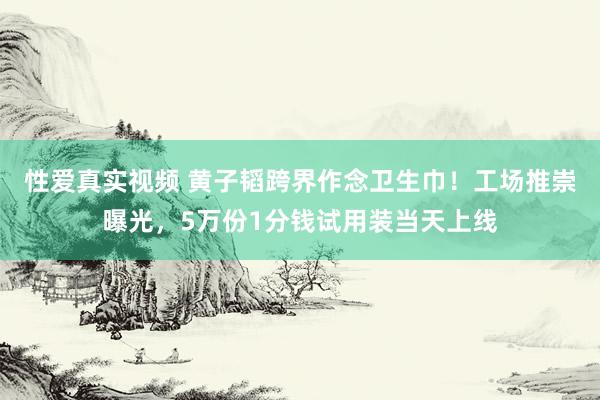 性爱真实视频 黄子韬跨界作念卫生巾！工场推崇曝光，5万份1分钱试用装当天上线