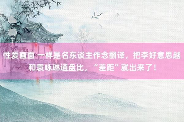 性爱画面 一样是名东谈主作念翻译，把李好意思越和袁咏琳通盘比，“差距”就出来了！