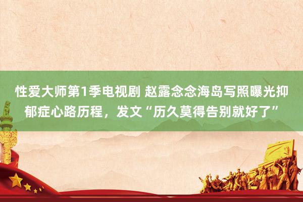 性爱大师第1季电视剧 赵露念念海岛写照曝光抑郁症心路历程，发文“历久莫得告别就好了”