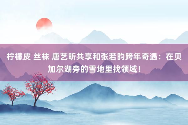 柠檬皮 丝袜 唐艺昕共享和张若昀跨年奇遇：在贝加尔湖旁的雪地里找领域！