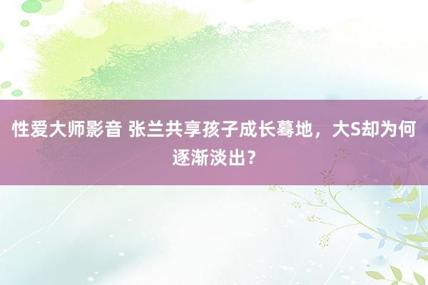 性爱大师影音 张兰共享孩子成长蓦地，大S却为何逐渐淡出？