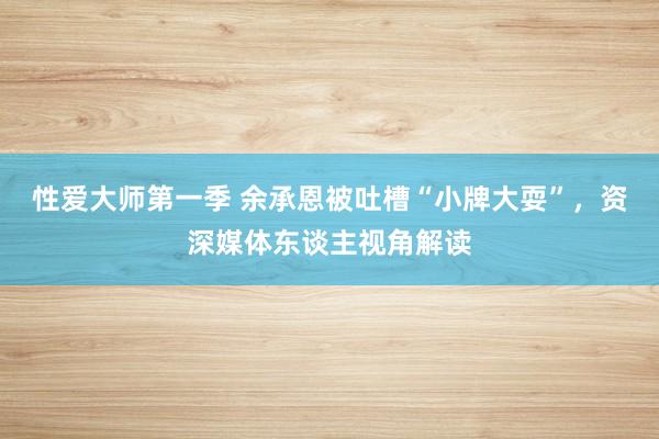 性爱大师第一季 余承恩被吐槽“小牌大耍”，资深媒体东谈主视角解读