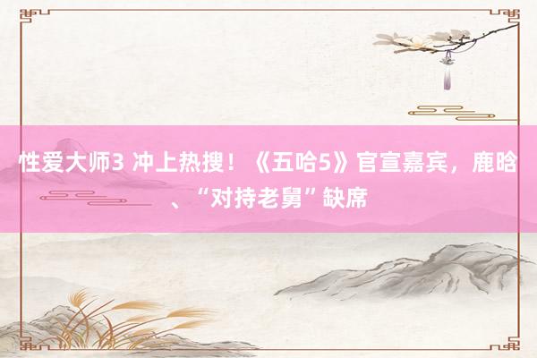 性爱大师3 冲上热搜！《五哈5》官宣嘉宾，鹿晗、“对持老舅”缺席