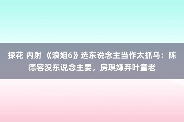 探花 内射 《浪姐6》选东说念主当作太抓马：陈德容没东说念主要，房琪嫌弃叶童老