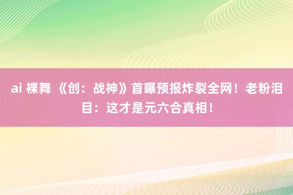ai 裸舞 《创：战神》首曝预报炸裂全网！老粉泪目：这才是元六合真相！